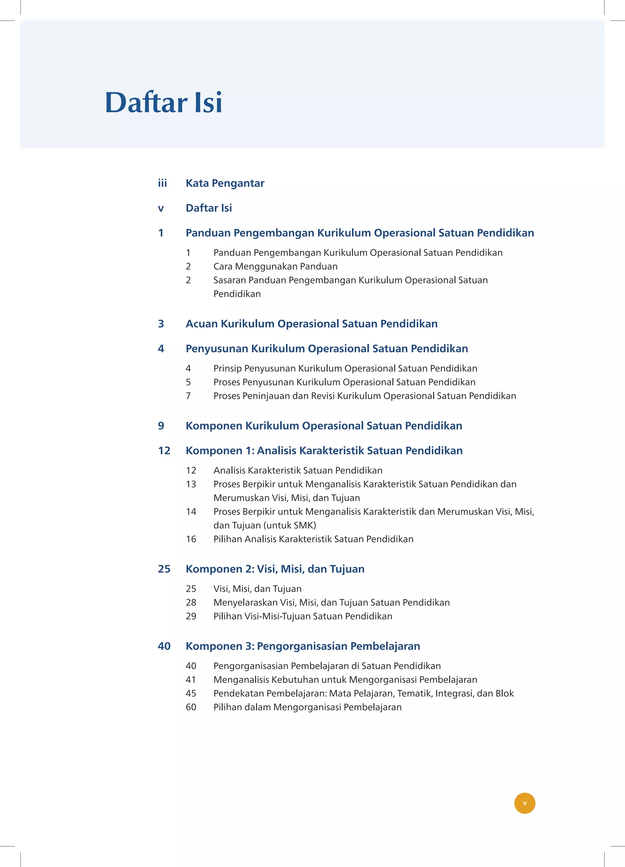 v
v
Daftar Isi
iii Kata Pengantar
v Daftar Isi
1 Panduan Pengembangan Kurikulum Operasional Satuan Pendidikan
1 Panduan Pengembangan Kurikulum Operasional Satuan Pendidikan
2 Cara Menggunakan Panduan
2 Sasaran Panduan Pengembangan Kurikulum Operasional Satuan
Pendidikan
3 Acuan Kurikulum Operasional Satuan Pendidikan
4 Penyusunan Kurikulum Operasional Satuan Pendidikan
4 Prinsip Penyusunan Kurikulum Operasional Satuan Pendidikan
5 Proses Penyusunan Kurikulum Operasional Satuan Pendidikan
7 Proses Peninjauan dan Revisi Kurikulum Operasional Satuan Pendidikan
9 Komponen Kurikulum Operasional Satuan Pendidikan
12 Komponen 1: Analisis Karakteristik Satuan Pendidikan
12 Analisis Karakteristik Satuan Pendidikan
13 Proses Berpikir untuk Menganalisis Karakteristik Satuan Pendidikan dan
Merumuskan Visi, Misi, dan Tujuan
14 Proses Berpikir untuk Menganalisis Karakteristik dan Merumuskan Visi, Misi,
dan Tujuan (untuk SMK)
16 Pilihan Analisis Karakteristik Satuan Pendidikan
25 Komponen 2: Visi, Misi, dan Tujuan
25 Visi, Misi, dan Tujuan
28 Menyelaraskan Visi, Misi, dan Tujuan Satuan Pendidikan
29 Pilihan Visi-Misi-Tujuan Satuan Pendidikan
40 Komponen 3: Pengorganisasian Pembelajaran
40 Pengorganisasian Pembelajaran di Satuan Pendidikan
41 Menganalisis Kebutuhan untuk Mengorganisasi Pembelajaran
45 Pendekatan Pembelajaran: Mata Pelajaran, Tematik, Integrasi, dan Blok
60 Pilihan dalam Mengorganisasi Pembelajaran
 