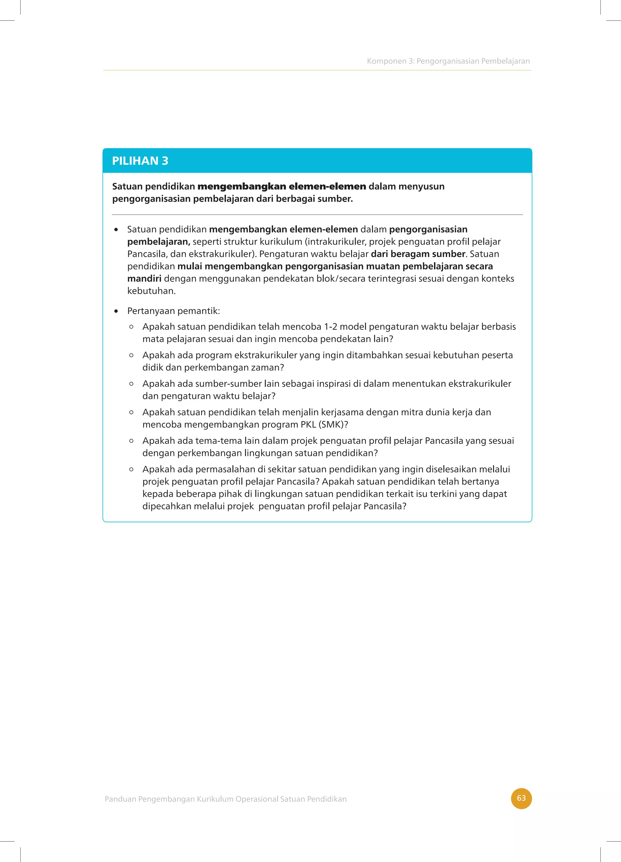 Komponen 3: Pengorganisasian Pembelajaran
Panduan Pengembangan Kurikulum Operasional Satuan Pendidikan 63
PILIHAN 3
Satuan pendidikan mengembangkan elemen-elemen dalam menyusun
pengorganisasian pembelajaran dari berbagai sumber.
Satuan pendidikan mengembangkan elemen-elemen dalam pengorganisasian
pembelajaran, seperti struktur kurikulum (intrakurikuler, projek penguatan profil pelajar
Pancasila, dan ekstrakurikuler). Pengaturan waktu belajar dari beragam sumber. Satuan
pendidikan mulai mengembangkan pengorganisasian muatan pembelajaran secara
mandiri dengan menggunakan pendekatan blok/secara terintegrasi sesuai dengan konteks
kebutuhan.
Apakah satuan pendidikan telah mencoba 1-2 model pengaturan waktu belajar berbasis
mata pelajaran sesuai dan ingin mencoba pendekatan lain?
Apakah ada program ekstrakurikuler yang ingin ditambahkan sesuai kebutuhan peserta
didik dan perkembangan zaman?
Apakah ada sumber-sumber lain sebagai inspirasi di dalam menentukan ekstrakurikuler
dan pengaturan waktu belajar?
Apakah satuan pendidikan telah menjalin kerjasama dengan mitra dunia kerja dan
mencoba mengembangkan program PKL (SMK)?
Apakah ada tema-tema lain dalam projek penguatan profil pelajar Pancasila yang sesuai
dengan perkembangan lingkungan satuan pendidikan?
Apakah ada permasalahan di sekitar satuan pendidikan yang ingin diselesaikan melalui
projek penguatan profil pelajar Pancasila? Apakah satuan pendidikan telah bertanya
kepada beberapa pihak di lingkungan satuan pendidikan terkait isu terkini yang dapat
dipecahkan melalui projek penguatan profil pelajar Pancasila?
Pertanyaan pemantik:
 