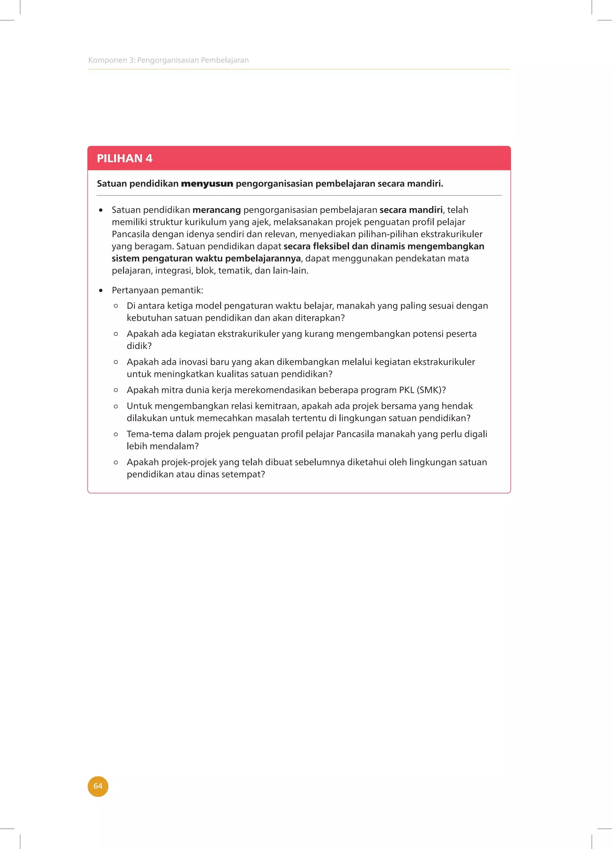 Komponen 3: Pengorganisasian Pembelajaran
64
PILIHAN 4
Satuan pendidikan menyusun pengorganisasian pembelajaran secara mandiri.
Satuan pendidikan merancang pengorganisasian pembelajaran secara mandiri, telah
memiliki struktur kurikulum yang ajek, melaksanakan projek penguatan profil pelajar
Pancasila dengan idenya sendiri dan relevan, menyediakan pilihan-pilihan ekstrakurikuler
yang beragam. Satuan pendidikan dapat secara fleksibel dan dinamis mengembangkan
sistem pengaturan waktu pembelajarannya, dapat menggunakan pendekatan mata
pelajaran, integrasi, blok, tematik, dan lain-lain.
Di antara ketiga model pengaturan waktu belajar, manakah yang paling sesuai dengan
kebutuhan satuan pendidikan dan akan diterapkan?
Apakah ada kegiatan ekstrakurikuler yang kurang mengembangkan potensi peserta
didik?
Apakah ada inovasi baru yang akan dikembangkan melalui kegiatan ekstrakurikuler
untuk meningkatkan kualitas satuan pendidikan?
Apakah mitra dunia kerja merekomendasikan beberapa program PKL (SMK)?
Untuk mengembangkan relasi kemitraan, apakah ada projek bersama yang hendak
dilakukan untuk memecahkan masalah tertentu di lingkungan satuan pendidikan?
Tema-tema dalam projek penguatan profil pelajar Pancasila manakah yang perlu digali
lebih mendalam?
Apakah projek-projek yang telah dibuat sebelumnya diketahui oleh lingkungan satuan
pendidikan atau dinas setempat?
Pertanyaan pemantik:
 