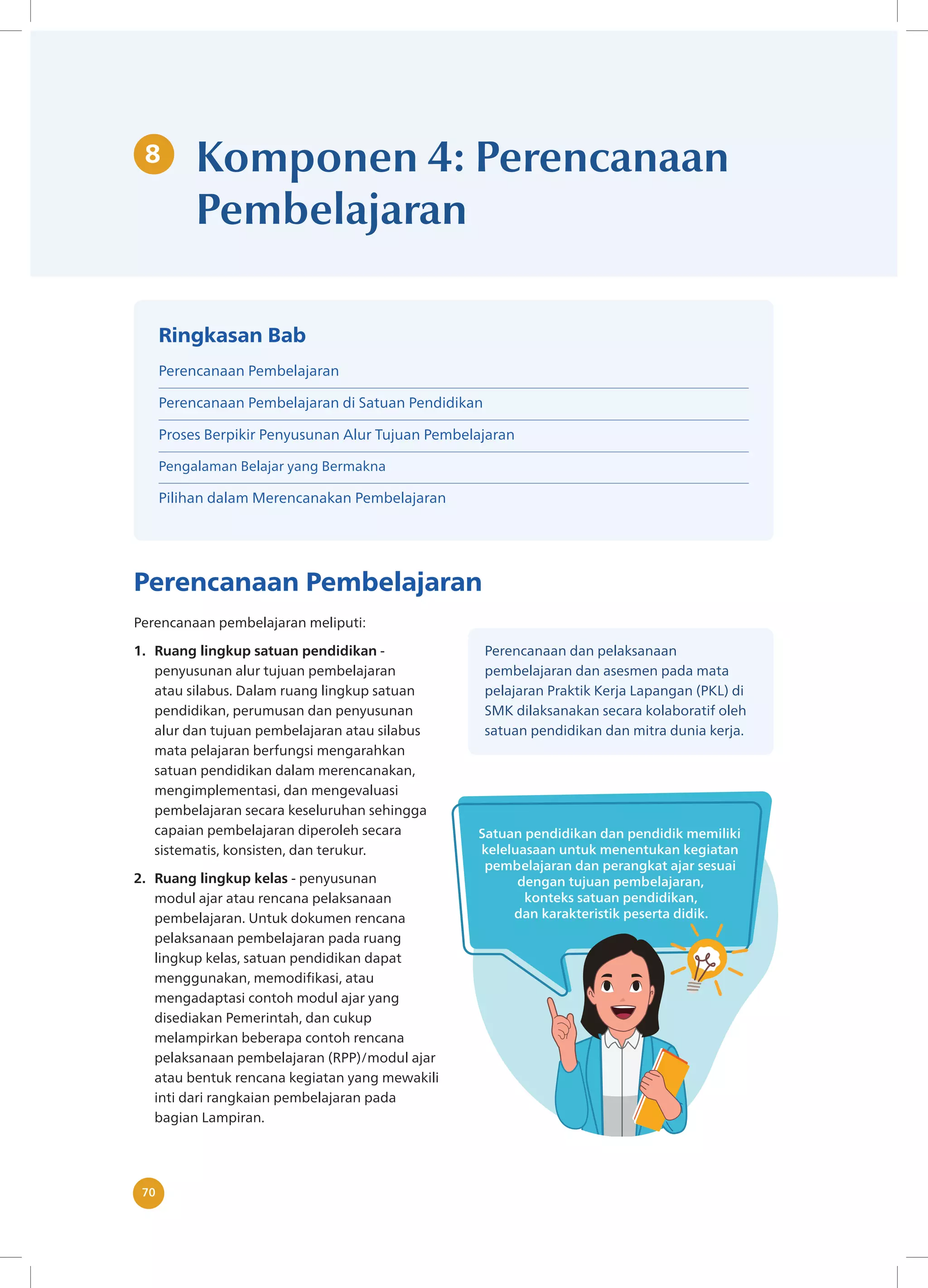 Komponen 4: Perencanaan Pembelajaran
70
8 Komponen 4: Perencanaan
Pembelajaran
Perencanaan Pembelajaran
Perencanaan pembelajaran meliputi:
1. Ruang lingkup satuan pendidikan -
penyusunan alur tujuan pembelajaran
atau silabus. Dalam ruang lingkup satuan
pendidikan, perumusan dan penyusunan
alur dan tujuan pembelajaran atau silabus
mata pelajaran berfungsi mengarahkan
satuan pendidikan dalam merencanakan,
mengimplementasi, dan mengevaluasi
pembelajaran secara keseluruhan sehingga
capaian pembelajaran diperoleh secara
sistematis, konsisten, dan terukur.
2. Ruang lingkup kelas - penyusunan
modul ajar atau rencana pelaksanaan
pembelajaran. Untuk dokumen rencana
pelaksanaan pembelajaran pada ruang
lingkup kelas, satuan pendidikan dapat
menggunakan, memodifikasi, atau
mengadaptasi contoh modul ajar yang
disediakan Pemerintah, dan cukup
melampirkan beberapa contoh rencana
pelaksanaan pembelajaran (RPP)/modul ajar
atau bentuk rencana kegiatan yang mewakili
inti dari rangkaian pembelajaran pada
bagian Lampiran.
Perencanaan dan pelaksanaan
pembelajaran dan asesmen pada mata
pelajaran Praktik Kerja Lapangan (PKL) di
SMK dilaksanakan secara kolaboratif oleh
satuan pendidikan dan mitra dunia kerja.
Ringkasan Bab
Perencanaan Pembelajaran
Perencanaan Pembelajaran di Satuan Pendidikan
Proses Berpikir Penyusunan Alur Tujuan Pembelajaran
Pengalaman Belajar yang Bermakna
Pilihan dalam Merencanakan Pembelajaran
 