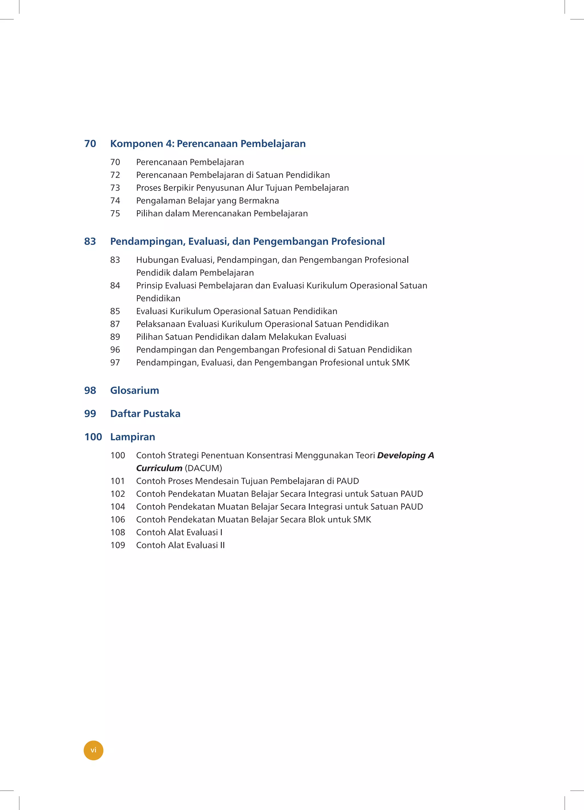 vivi
70 Komponen 4: Perencanaan Pembelajaran
70 Perencanaan Pembelajaran
72 Perencanaan Pembelajaran di Satuan Pendidikan
73 Proses Berpikir Penyusunan Alur Tujuan Pembelajaran
74 Pengalaman Belajar yang Bermakna
75 Pilihan dalam Merencanakan Pembelajaran
83 Pendampingan, Evaluasi, dan Pengembangan Profesional
83 Hubungan Evaluasi, Pendampingan, dan Pengembangan Profesional
Pendidik dalam Pembelajaran
84 Prinsip Evaluasi Pembelajaran dan Evaluasi Kurikulum Operasional Satuan
Pendidikan
85 Evaluasi Kurikulum Operasional Satuan Pendidikan
87 Pelaksanaan Evaluasi Kurikulum Operasional Satuan Pendidikan
89 Pilihan Satuan Pendidikan dalam Melakukan Evaluasi
96 Pendampingan dan Pengembangan Profesional di Satuan Pendidikan
97 Pendampingan, Evaluasi, dan Pengembangan Profesional untuk SMK
98 Glosarium
99 Daftar Pustaka
100 Lampiran
100 Contoh Strategi Penentuan Konsentrasi Menggunakan Teori Developing A
Curriculum (DACUM)
101 Contoh Proses Mendesain Tujuan Pembelajaran di PAUD
102 Contoh Pendekatan Muatan Belajar Secara Integrasi untuk Satuan PAUD
104 Contoh Pendekatan Muatan Belajar Secara Integrasi untuk Satuan PAUD
106 Contoh Pendekatan Muatan Belajar Secara Blok untuk SMK
108 Contoh Alat Evaluasi I
109 Contoh Alat Evaluasi II
 