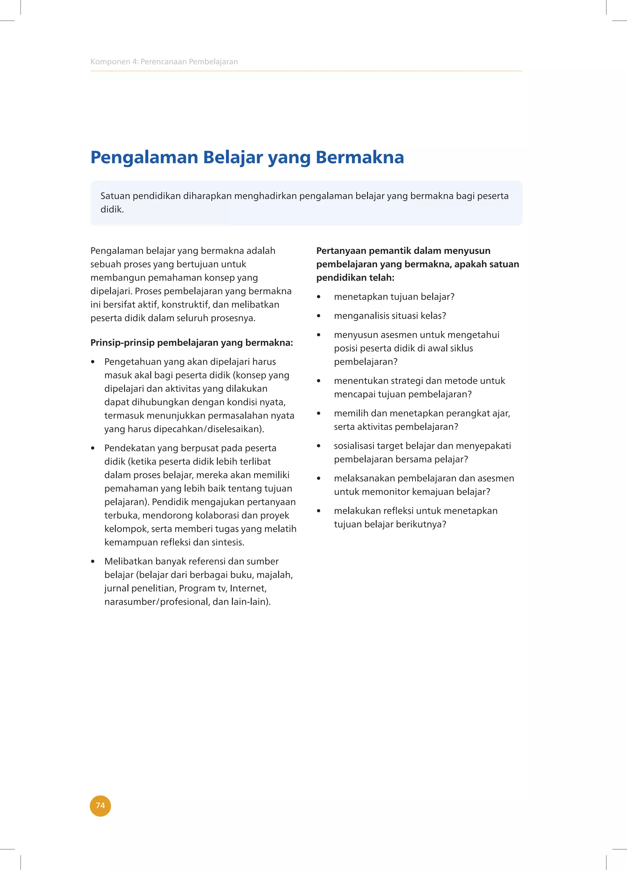 Komponen 4: Perencanaan Pembelajaran
74
Pengalaman Belajar yang Bermakna
Satuan pendidikan diharapkan menghadirkan pengalaman belajar yang bermakna bagi peserta
didik.
Pengalaman belajar yang bermakna adalah
sebuah proses yang bertujuan untuk
membangun pemahaman konsep yang
dipelajari. Proses pembelajaran yang bermakna
ini bersifat aktif, konstruktif, dan melibatkan
peserta didik dalam seluruh prosesnya.
Prinsip-prinsip pembelajaran yang bermakna:
• Pengetahuan yang akan dipelajari harus
masuk akal bagi peserta didik (konsep yang
dipelajari dan aktivitas yang dilakukan
dapat dihubungkan dengan kondisi nyata,
termasuk menunjukkan permasalahan nyata
yang harus dipecahkan/diselesaikan).
• Pendekatan yang berpusat pada peserta
didik (ketika peserta didik lebih terlibat
dalam proses belajar, mereka akan memiliki
pemahaman yang lebih baik tentang tujuan
pelajaran). Pendidik mengajukan pertanyaan
terbuka, mendorong kolaborasi dan proyek
kelompok, serta memberi tugas yang melatih
kemampuan refleksi dan sintesis.
• Melibatkan banyak referensi dan sumber
belajar (belajar dari berbagai buku, majalah,
jurnal penelitian, Program tv, Internet,
narasumber/profesional, dan lain-lain).
Pertanyaan pemantik dalam menyusun
pembelajaran yang bermakna, apakah satuan
pendidikan telah:
• menetapkan tujuan belajar?
• menganalisis situasi kelas?
• menyusun asesmen untuk mengetahui
posisi peserta didik di awal siklus
pembelajaran?
• menentukan strategi dan metode untuk
mencapai tujuan pembelajaran?
• memilih dan menetapkan perangkat ajar,
serta aktivitas pembelajaran?
• sosialisasi target belajar dan menyepakati
pembelajaran bersama pelajar?
• melaksanakan pembelajaran dan asesmen
untuk memonitor kemajuan belajar?
• melakukan refleksi untuk menetapkan
tujuan belajar berikutnya?
 