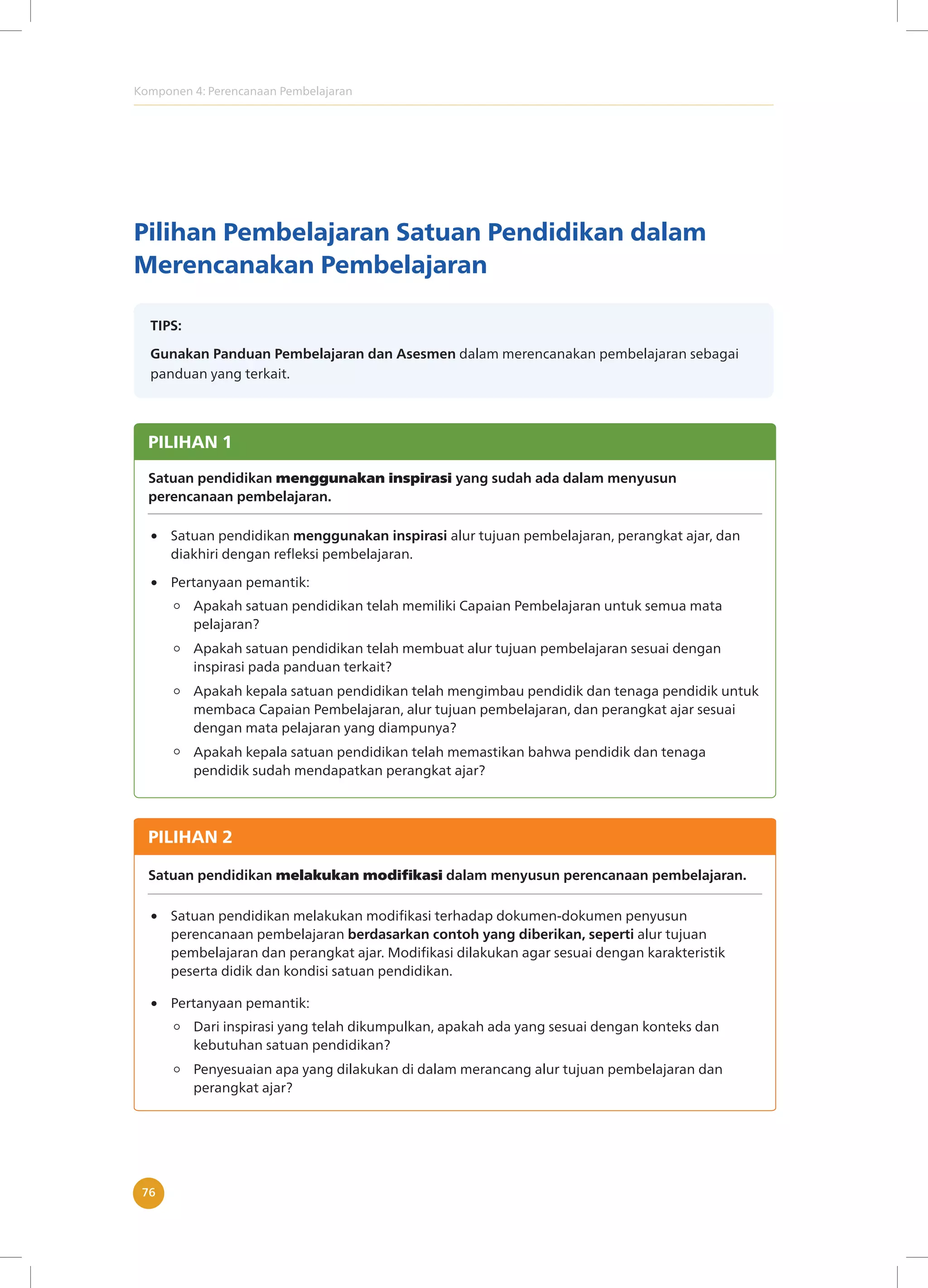Komponen 4: Perencanaan Pembelajaran
76
Pilihan Pembelajaran Satuan Pendidikan dalam
Merencanakan Pembelajaran
TIPS:
Gunakan Panduan Pembelajaran dan Asesmen dalam merencanakan pembelajaran sebagai
panduan yang terkait.
PILIHAN 1
Satuan pendidikan menggunakan inspirasi yang sudah ada dalam menyusun
perencanaan pembelajaran.
Satuan pendidikan menggunakan inspirasi alur tujuan pembelajaran, perangkat ajar, dan
diakhiri dengan refleksi pembelajaran.
Apakah satuan pendidikan telah memiliki Capaian Pembelajaran untuk semua mata
pelajaran?
Apakah satuan pendidikan telah membuat alur tujuan pembelajaran sesuai dengan
inspirasi pada panduan terkait?
Apakah kepala satuan pendidikan telah mengimbau pendidik dan tenaga pendidik untuk
membaca Capaian Pembelajaran, alur tujuan pembelajaran, dan perangkat ajar sesuai
dengan mata pelajaran yang diampunya?
Apakah kepala satuan pendidikan telah memastikan bahwa pendidik dan tenaga
pendidik sudah mendapatkan perangkat ajar?
Pertanyaan pemantik:
PILIHAN 2
Satuan pendidikan melakukan modifikasi dalam menyusun perencanaan pembelajaran.
Satuan pendidikan melakukan modifikasi terhadap dokumen-dokumen penyusun
perencanaan pembelajaran berdasarkan contoh yang diberikan, seperti alur tujuan
pembelajaran dan perangkat ajar. Modifikasi dilakukan agar sesuai dengan karakteristik
peserta didik dan kondisi satuan pendidikan.
Dari inspirasi yang telah dikumpulkan, apakah ada yang sesuai dengan konteks dan
kebutuhan satuan pendidikan?
Penyesuaian apa yang dilakukan di dalam merancang alur tujuan pembelajaran dan
perangkat ajar?
Pertanyaan pemantik:
 