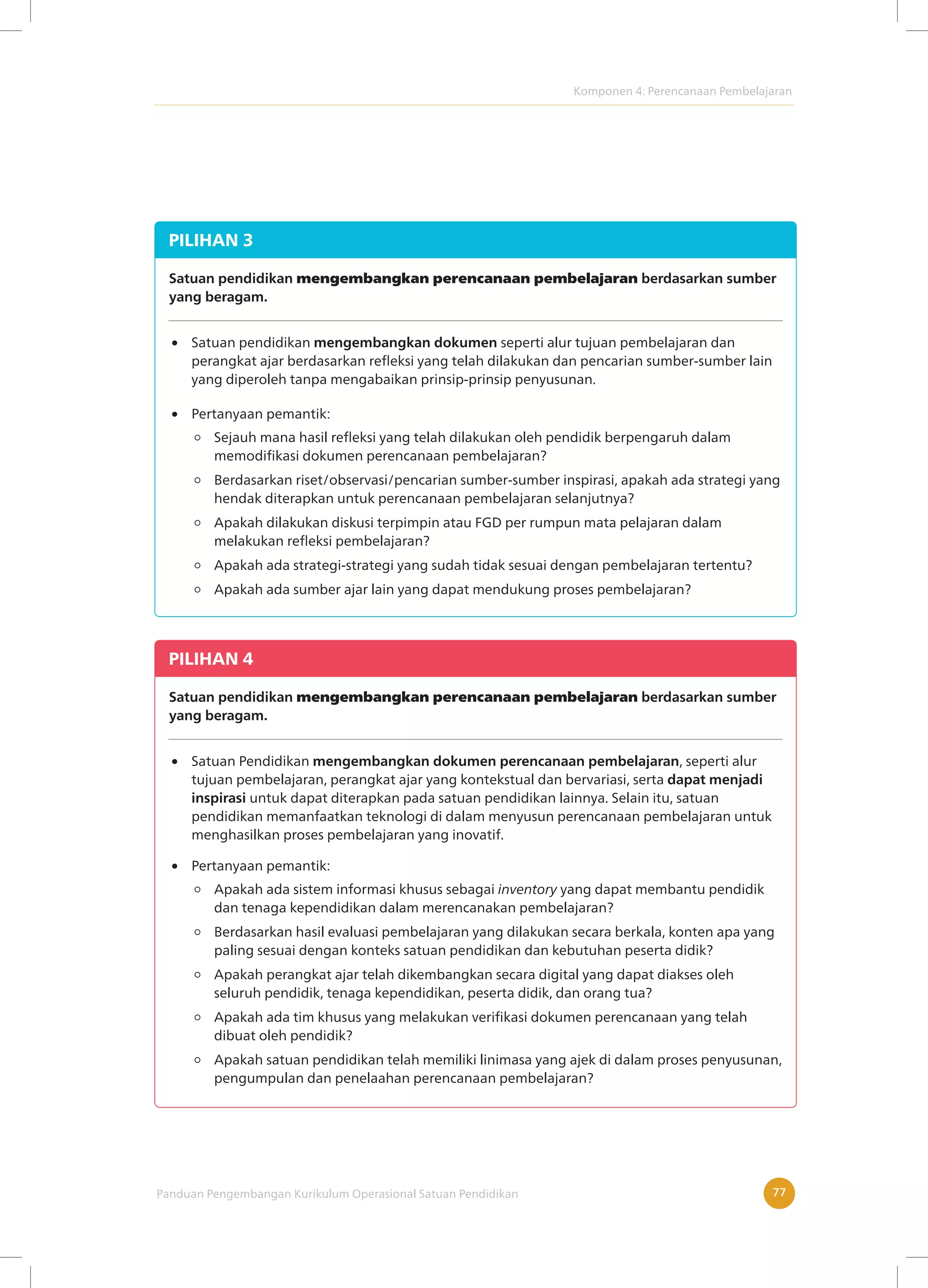 Komponen 4: Perencanaan Pembelajaran
Panduan Pengembangan Kurikulum Operasional Satuan Pendidikan 77
PILIHAN 3
Satuan pendidikan mengembangkan perencanaan pembelajaran berdasarkan sumber
yang beragam.
Satuan pendidikan mengembangkan dokumen seperti alur tujuan pembelajaran dan
perangkat ajar berdasarkan refleksi yang telah dilakukan dan pencarian sumber-sumber lain
yang diperoleh tanpa mengabaikan prinsip-prinsip penyusunan.
Sejauh mana hasil refleksi yang telah dilakukan oleh pendidik berpengaruh dalam
memodifikasi dokumen perencanaan pembelajaran?
Berdasarkan riset/observasi/pencarian sumber-sumber inspirasi, apakah ada strategi yang
hendak diterapkan untuk perencanaan pembelajaran selanjutnya?
Apakah dilakukan diskusi terpimpin atau FGD per rumpun mata pelajaran dalam
melakukan refleksi pembelajaran?
Apakah ada strategi-strategi yang sudah tidak sesuai dengan pembelajaran tertentu?
Apakah ada sumber ajar lain yang dapat mendukung proses pembelajaran?
Pertanyaan pemantik:
PILIHAN 4
Satuan pendidikan mengembangkan perencanaan pembelajaran berdasarkan sumber
yang beragam.
Satuan Pendidikan mengembangkan dokumen perencanaan pembelajaran, seperti alur
tujuan pembelajaran, perangkat ajar yang kontekstual dan bervariasi, serta dapat menjadi
inspirasi untuk dapat diterapkan pada satuan pendidikan lainnya. Selain itu, satuan
pendidikan memanfaatkan teknologi di dalam menyusun perencanaan pembelajaran untuk
menghasilkan proses pembelajaran yang inovatif.
Apakah ada sistem informasi khusus sebagai inventory yang dapat membantu pendidik
dan tenaga kependidikan dalam merencanakan pembelajaran?
Berdasarkan hasil evaluasi pembelajaran yang dilakukan secara berkala, konten apa yang
paling sesuai dengan konteks satuan pendidikan dan kebutuhan peserta didik?
Apakah perangkat ajar telah dikembangkan secara digital yang dapat diakses oleh
seluruh pendidik, tenaga kependidikan, peserta didik, dan orang tua?
Apakah ada tim khusus yang melakukan verifikasi dokumen perencanaan yang telah
dibuat oleh pendidik?
Apakah satuan pendidikan telah memiliki linimasa yang ajek di dalam proses penyusunan,
pengumpulan dan penelaahan perencanaan pembelajaran?
Pertanyaan pemantik:
 