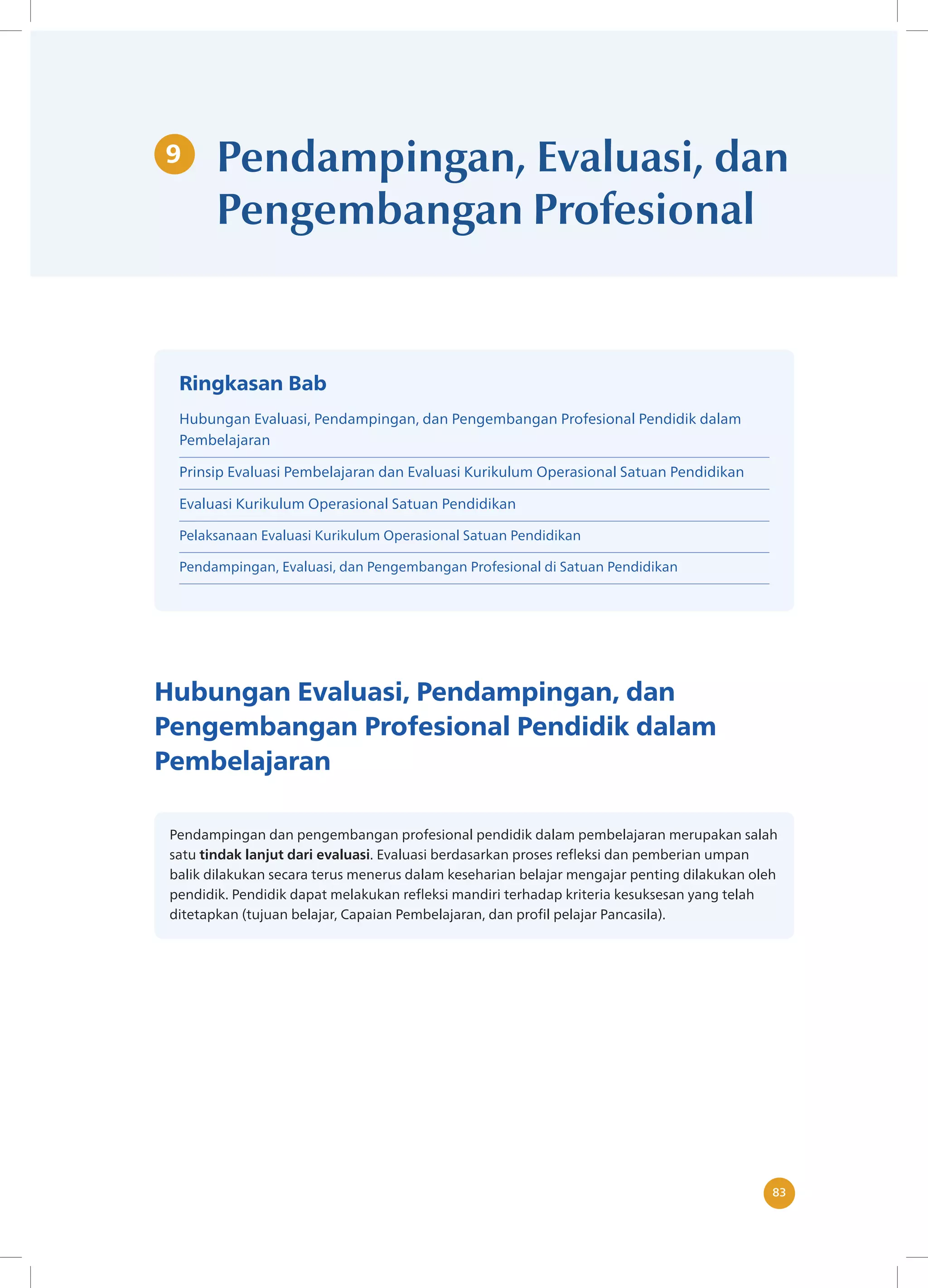 83
83
9 Pendampingan, Evaluasi, dan
Pengembangan Profesional
Hubungan Evaluasi, Pendampingan, dan
Pengembangan Profesional Pendidik dalam
Pembelajaran
Pendampingan dan pengembangan profesional pendidik dalam pembelajaran merupakan salah
satu tindak lanjut dari evaluasi. Evaluasi berdasarkan proses refleksi dan pemberian umpan
balik dilakukan secara terus menerus dalam keseharian belajar mengajar penting dilakukan oleh
pendidik. Pendidik dapat melakukan refleksi mandiri terhadap kriteria kesuksesan yang telah
ditetapkan (tujuan belajar, Capaian Pembelajaran, dan profil pelajar Pancasila).
Ringkasan Bab
Hubungan Evaluasi, Pendampingan, dan Pengembangan Profesional Pendidik dalam
Pembelajaran
Prinsip Evaluasi Pembelajaran dan Evaluasi Kurikulum Operasional Satuan Pendidikan
Evaluasi Kurikulum Operasional Satuan Pendidikan
Pelaksanaan Evaluasi Kurikulum Operasional Satuan Pendidikan
Pendampingan, Evaluasi, dan Pengembangan Profesional di Satuan Pendidikan
 