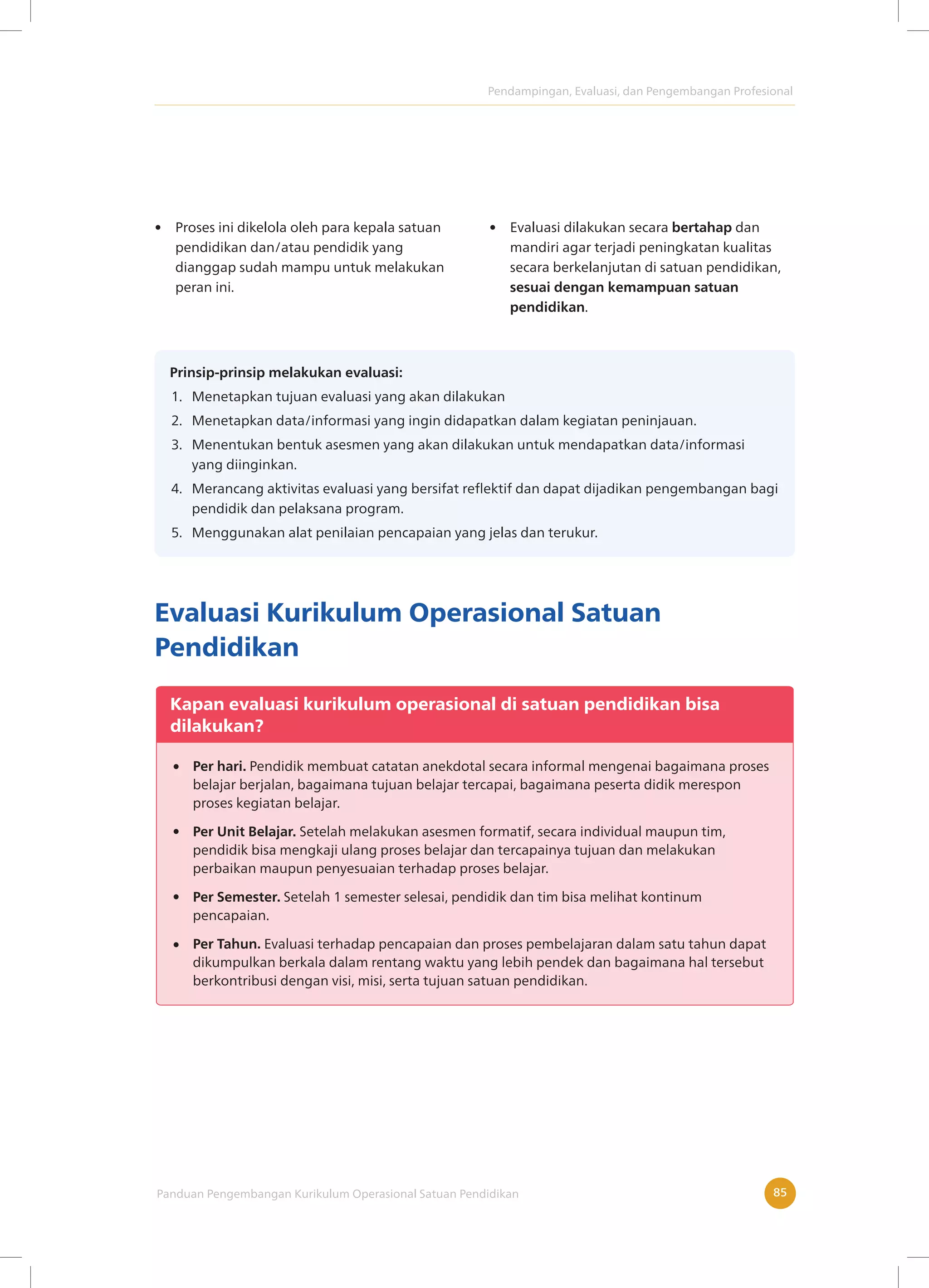 Pendampingan, Evaluasi, dan Pengembangan Profesional
Panduan Pengembangan Kurikulum Operasional Satuan Pendidikan 85
• Proses ini dikelola oleh para kepala satuan
pendidikan dan/atau pendidik yang
dianggap sudah mampu untuk melakukan
peran ini.
• Evaluasi dilakukan secara bertahap dan
mandiri agar terjadi peningkatan kualitas
secara berkelanjutan di satuan pendidikan,
sesuai dengan kemampuan satuan
pendidikan.
Prinsip-prinsip melakukan evaluasi:
1. Menetapkan tujuan evaluasi yang akan dilakukan
2. Menetapkan data/informasi yang ingin didapatkan dalam kegiatan peninjauan.
3. Menentukan bentuk asesmen yang akan dilakukan untuk mendapatkan data/informasi
yang diinginkan.
4. Merancang aktivitas evaluasi yang bersifat reflektif dan dapat dijadikan pengembangan bagi
pendidik dan pelaksana program.
5. Menggunakan alat penilaian pencapaian yang jelas dan terukur.
Evaluasi Kurikulum Operasional Satuan
Pendidikan
Kapan evaluasi kurikulum operasional di satuan pendidikan bisa
dilakukan?
Per hari. Pendidik membuat catatan anekdotal secara informal mengenai bagaimana proses
belajar berjalan, bagaimana tujuan belajar tercapai, bagaimana peserta didik merespon
proses kegiatan belajar.
Per Unit Belajar. Setelah melakukan asesmen formatif, secara individual maupun tim,
pendidik bisa mengkaji ulang proses belajar dan tercapainya tujuan dan melakukan
perbaikan maupun penyesuaian terhadap proses belajar.
Per Semester. Setelah 1 semester selesai, pendidik dan tim bisa melihat kontinum
pencapaian.
Per Tahun. Evaluasi terhadap pencapaian dan proses pembelajaran dalam satu tahun dapat
dikumpulkan berkala dalam rentang waktu yang lebih pendek dan bagaimana hal tersebut
berkontribusi dengan visi, misi, serta tujuan satuan pendidikan.
 
