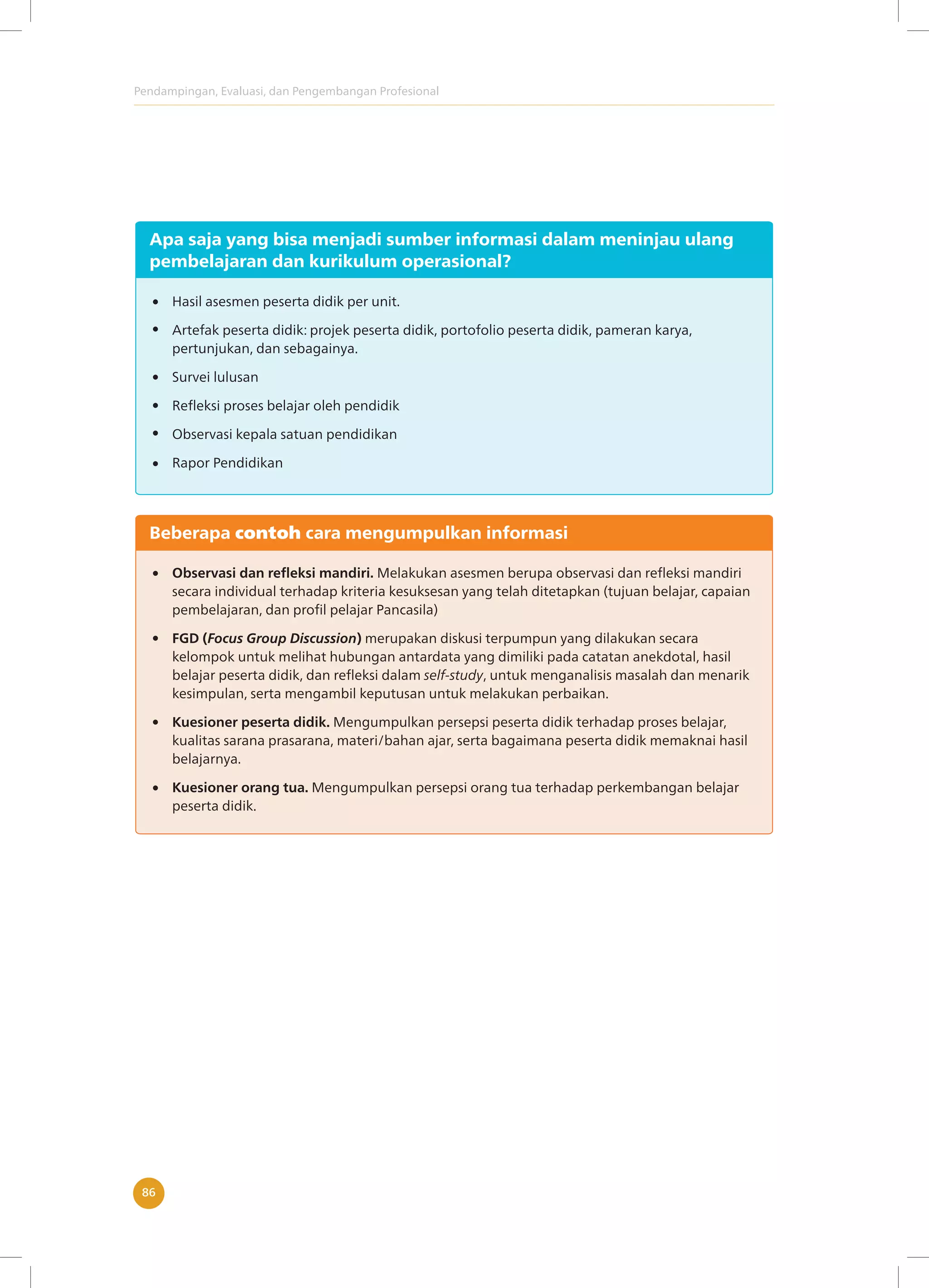 Pendampingan, Evaluasi, dan Pengembangan Profesional
86
Apa saja yang bisa menjadi sumber informasi dalam meninjau ulang
pembelajaran dan kurikulum operasional?
Hasil asesmen peserta didik per unit.
Artefak peserta didik: projek peserta didik, portofolio peserta didik, pameran karya,
pertunjukan, dan sebagainya.
Survei lulusan
Refleksi proses belajar oleh pendidik
Observasi kepala satuan pendidikan
Rapor Pendidikan
Beberapa contoh cara mengumpulkan informasi
Observasi dan refleksi mandiri. Melakukan asesmen berupa observasi dan refleksi mandiri
secara individual terhadap kriteria kesuksesan yang telah ditetapkan (tujuan belajar, capaian
pembelajaran, dan profil pelajar Pancasila)
FGD (Focus Group Discussion) merupakan diskusi terpumpun yang dilakukan secara
kelompok untuk melihat hubungan antardata yang dimiliki pada catatan anekdotal, hasil
belajar peserta didik, dan refleksi dalam self-study, untuk menganalisis masalah dan menarik
kesimpulan, serta mengambil keputusan untuk melakukan perbaikan.
Kuesioner peserta didik. Mengumpulkan persepsi peserta didik terhadap proses belajar,
kualitas sarana prasarana, materi/bahan ajar, serta bagaimana peserta didik memaknai hasil
belajarnya.
Kuesioner orang tua. Mengumpulkan persepsi orang tua terhadap perkembangan belajar
peserta didik.
 