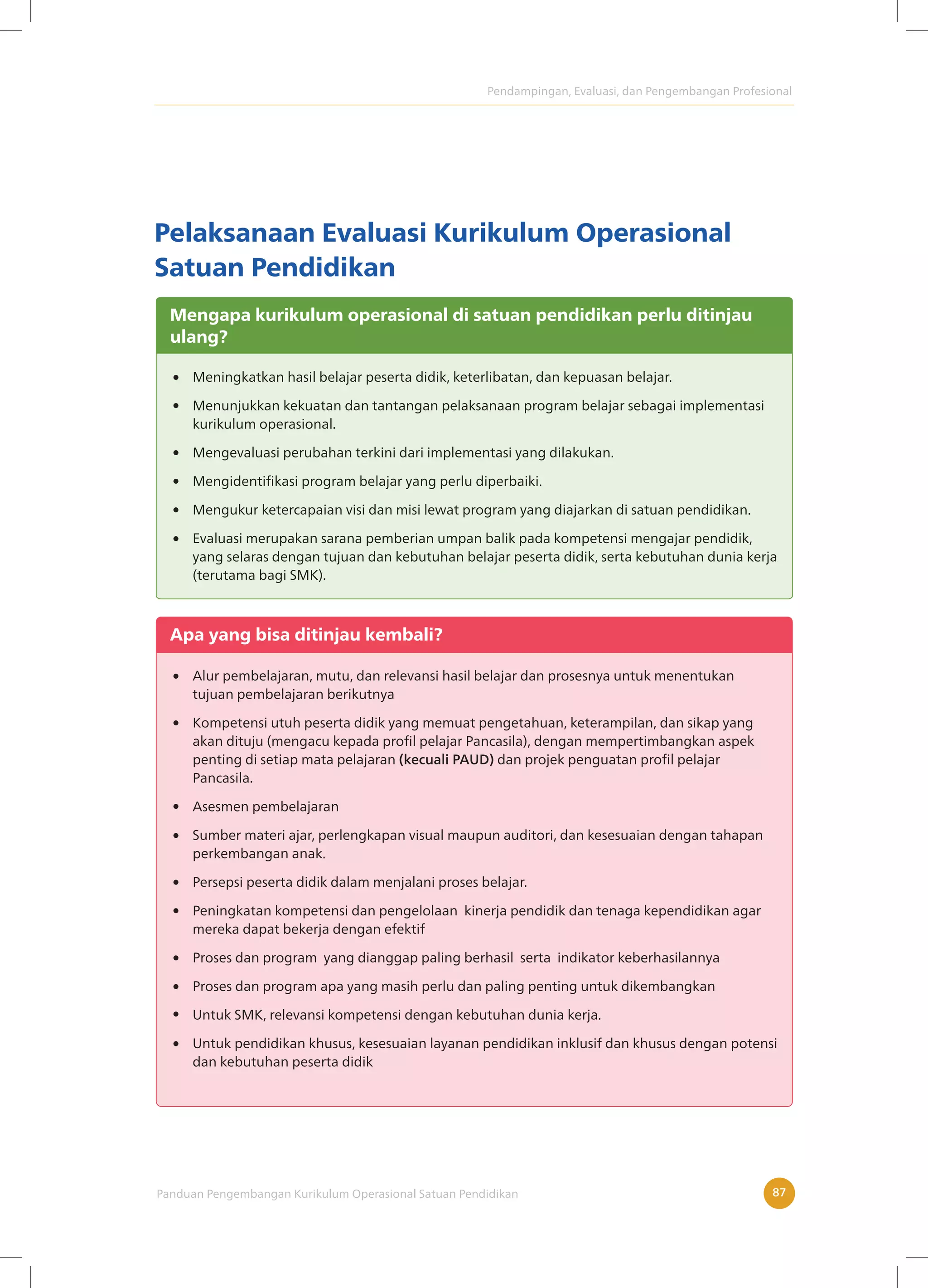 Pendampingan, Evaluasi, dan Pengembangan Profesional
Panduan Pengembangan Kurikulum Operasional Satuan Pendidikan 87
Pelaksanaan Evaluasi Kurikulum Operasional
Satuan Pendidikan
Mengapa kurikulum operasional di satuan pendidikan perlu ditinjau
ulang?
Meningkatkan hasil belajar peserta didik, keterlibatan, dan kepuasan belajar.
Menunjukkan kekuatan dan tantangan pelaksanaan program belajar sebagai implementasi
kurikulum operasional.
Mengevaluasi perubahan terkini dari implementasi yang dilakukan.
Mengidentifikasi program belajar yang perlu diperbaiki.
Mengukur ketercapaian visi dan misi lewat program yang diajarkan di satuan pendidikan.
Evaluasi merupakan sarana pemberian umpan balik pada kompetensi mengajar pendidik,
yang selaras dengan tujuan dan kebutuhan belajar peserta didik, serta kebutuhan dunia kerja
(terutama bagi SMK).
Apa yang bisa ditinjau kembali?
Alur pembelajaran, mutu, dan relevansi hasil belajar dan prosesnya untuk menentukan
tujuan pembelajaran berikutnya
Kompetensi utuh peserta didik yang memuat pengetahuan, keterampilan, dan sikap yang
akan dituju (mengacu kepada profil pelajar Pancasila), dengan mempertimbangkan aspek
penting di setiap mata pelajaran (kecuali PAUD) dan projek penguatan profil pelajar
Pancasila.
Asesmen pembelajaran
Sumber materi ajar, perlengkapan visual maupun auditori, dan kesesuaian dengan tahapan
perkembangan anak.
Persepsi peserta didik dalam menjalani proses belajar.
Peningkatan kompetensi dan pengelolaan kinerja pendidik dan tenaga kependidikan agar
mereka dapat bekerja dengan efektif
Proses dan program yang dianggap paling berhasil serta indikator keberhasilannya
Proses dan program apa yang masih perlu dan paling penting untuk dikembangkan
Untuk SMK, relevansi kompetensi dengan kebutuhan dunia kerja.
Untuk pendidikan khusus, kesesuaian layanan pendidikan inklusif dan khusus dengan potensi
dan kebutuhan peserta didik
 