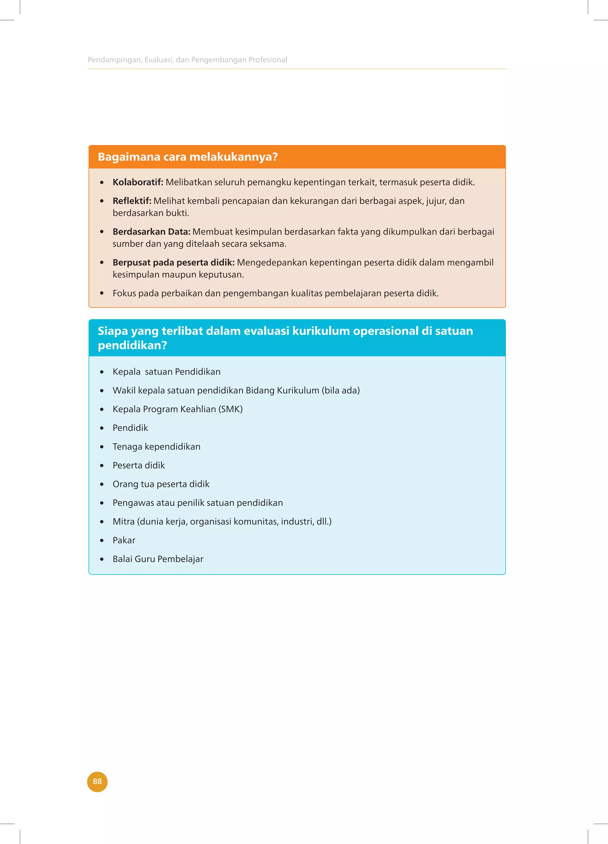 Pendampingan, Evaluasi, dan Pengembangan Profesional
88
Bagaimana cara melakukannya?
Kolaboratif: Melibatkan seluruh pemangku kepentingan terkait, termasuk peserta didik.
Reflektif: Melihat kembali pencapaian dan kekurangan dari berbagai aspek, jujur, dan
berdasarkan bukti.
Berdasarkan Data: Membuat kesimpulan berdasarkan fakta yang dikumpulkan dari berbagai
sumber dan yang ditelaah secara seksama.
Berpusat pada peserta didik: Mengedepankan kepentingan peserta didik dalam mengambil
kesimpulan maupun keputusan.
Fokus pada perbaikan dan pengembangan kualitas pembelajaran peserta didik.
Siapa yang terlibat dalam evaluasi kurikulum operasional di satuan
pendidikan?
Kepala satuan Pendidikan
Wakil kepala satuan pendidikan Bidang Kurikulum (bila ada)
Kepala Program Keahlian (SMK)
Pendidik
Tenaga kependidikan
Peserta didik
Orang tua peserta didik
Pengawas atau penilik satuan pendidikan
Mitra (dunia kerja, organisasi komunitas, industri, dll.)
Pakar
Balai Guru Pembelajar
 