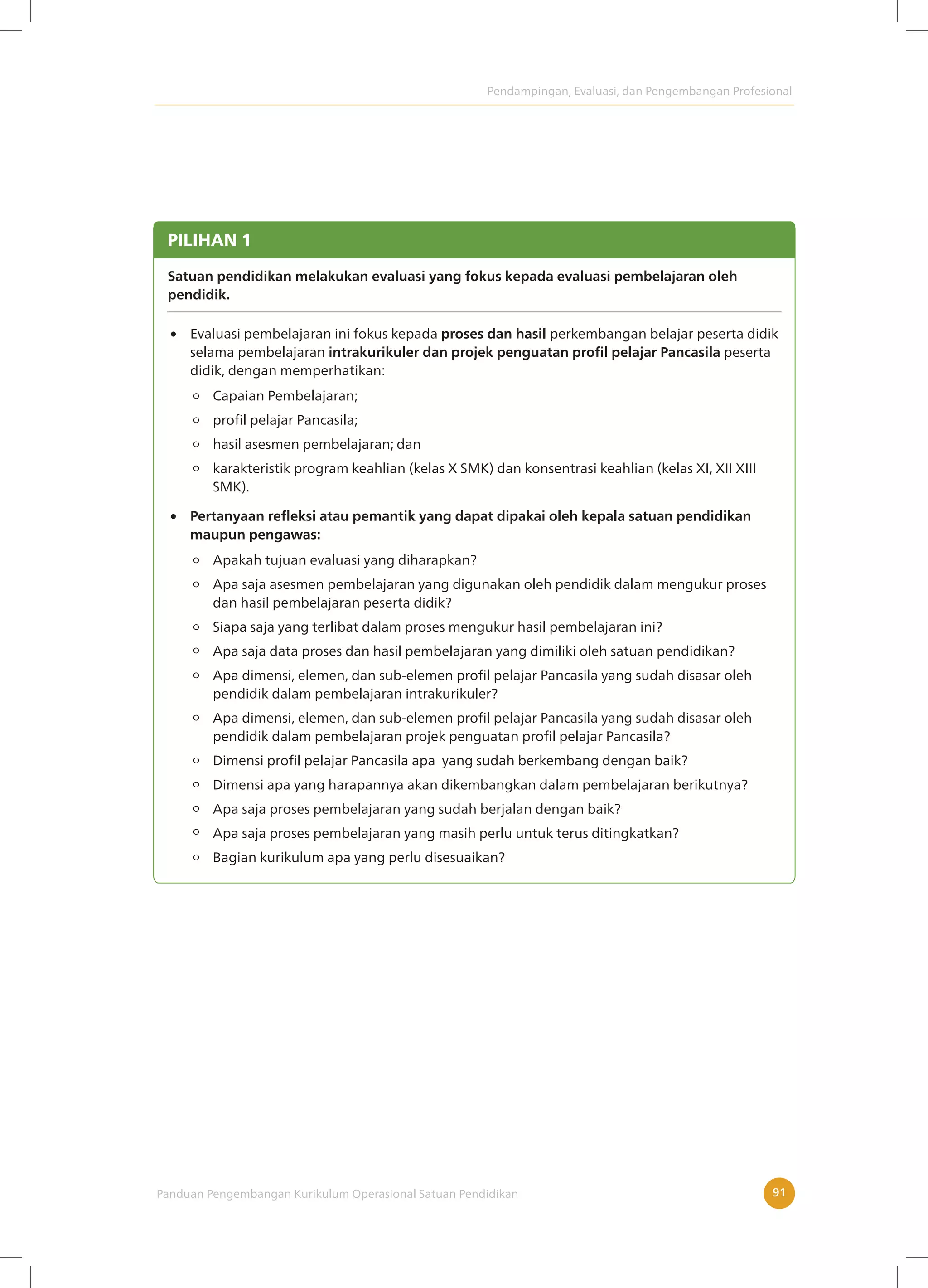 Pendampingan, Evaluasi, dan Pengembangan Profesional
Panduan Pengembangan Kurikulum Operasional Satuan Pendidikan 91
PILIHAN 1
Satuan pendidikan melakukan evaluasi yang fokus kepada evaluasi pembelajaran oleh
pendidik.
Evaluasi pembelajaran ini fokus kepada proses dan hasil perkembangan belajar peserta didik
selama pembelajaran intrakurikuler dan projek penguatan profil pelajar Pancasila peserta
didik, dengan memperhatikan:
Apakah tujuan evaluasi yang diharapkan?
Apa saja asesmen pembelajaran yang digunakan oleh pendidik dalam mengukur proses
dan hasil pembelajaran peserta didik?
Siapa saja yang terlibat dalam proses mengukur hasil pembelajaran ini?
Apa saja data proses dan hasil pembelajaran yang dimiliki oleh satuan pendidikan?
Apa dimensi, elemen, dan sub-elemen profil pelajar Pancasila yang sudah disasar oleh
pendidik dalam pembelajaran intrakurikuler?
Apa dimensi, elemen, dan sub-elemen profil pelajar Pancasila yang sudah disasar oleh
pendidik dalam pembelajaran projek penguatan profil pelajar Pancasila?
Dimensi profil pelajar Pancasila apa yang sudah berkembang dengan baik?
Dimensi apa yang harapannya akan dikembangkan dalam pembelajaran berikutnya?
Apa saja proses pembelajaran yang sudah berjalan dengan baik?
Apa saja proses pembelajaran yang masih perlu untuk terus ditingkatkan?
Bagian kurikulum apa yang perlu disesuaikan?
Pertanyaan refleksi atau pemantik yang dapat dipakai oleh kepala satuan pendidikan
maupun pengawas:
Capaian Pembelajaran;
profil pelajar Pancasila;
hasil asesmen pembelajaran; dan
karakteristik program keahlian (kelas X SMK) dan konsentrasi keahlian (kelas XI, XII XIII
SMK).
 
