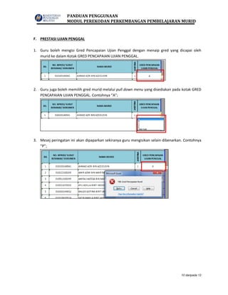 PANDUAN PENGGUNAAN
MODUL PEREKODAN PERKEMBANGAN PEMBELAJARAN MURID
10 daripada 12
F. PRESTASI UJIAN PENGGAL
1. Guru boleh mengisi Gred Pencapaian Ujian Penggal dengan menaip gred yang dicapai oleh
murid ke dalam Kotak GRED PENCAPAIAN UJIAN PENGGAL.
2. Guru juga boleh memilih gred murid melalui pull down menu yang disediakan pada kotak GRED
PENCAPAIAN UJIAN PENGGAL. Contohnya “A”;
3. Mesej peringatan ini akan dipaparkan sekiranya guru mengisikan selain dibenarkan. Contohnya
“P”;
 