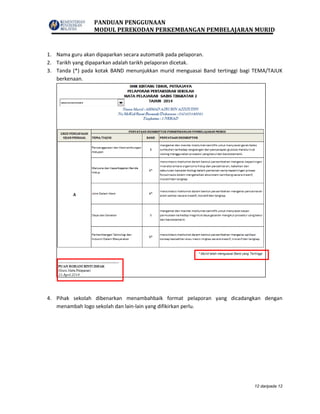 PANDUAN PENGGUNAAN
MODUL PEREKODAN PERKEMBANGAN PEMBELAJARAN MURID
12 daripada 12
1. Nama guru akan dipaparkan secara automatik pada pelaporan.
2. Tarikh yang dipaparkan adalah tarikh pelaporan dicetak.
3. Tanda (*) pada kotak BAND menunjukkan murid menguasai Band tertinggi bagi TEMA/TAJUK
berkenaan.
4. Pihak sekolah dibenarkan menambahbaik format pelaporan yang dicadangkan dengan
menambah logo sekolah dan lain-lain yang difikirkan perlu.
 