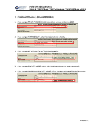 PANDUAN PENGGUNAAN
MODUL PEREKODAN PERKEMBANGAN PEMBELAJARAN MURID
6 daripada 12
C. PENGISIAN MAKLUMAT – BORANG PEREKODAN
1. Pada ruangan TAHUN PERSEKOLAHAN, isikan tahun semasa contohnya: 2014;
2. Pada ruangan NAMA SEKOLAH, isikan Nama dan alamat sekolah;
3. Pada ruangan KELAS, isikan Darjah/Tingkatan dan Kelas;
4. Pada ruangan MATA PELAJARAN, nama mata pelajaran dipaparkan secara automatik.
5. Pada ruangan NAMA GURU MATA PELAJARAN, isikan nama guru mata pelajaraan berkenaan;
 