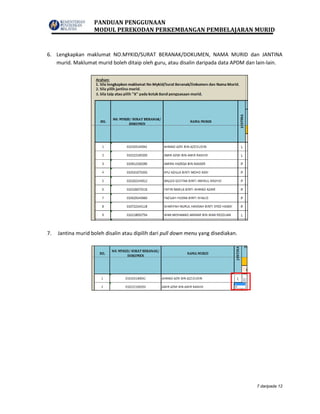 PANDUAN PENGGUNAAN
MODUL PEREKODAN PERKEMBANGAN PEMBELAJARAN MURID
7 daripada 12
6. Lengkapkan maklumat NO.MYKID/SURAT BERANAK/DOKUMEN, NAMA MURID dan JANTINA
murid. Maklumat murid boleh ditaip oleh guru, atau disalin daripada data APDM dan lain-lain.
7. Jantina murid boleh disalin atau dipilih dari pull down menu yang disediakan.
 
