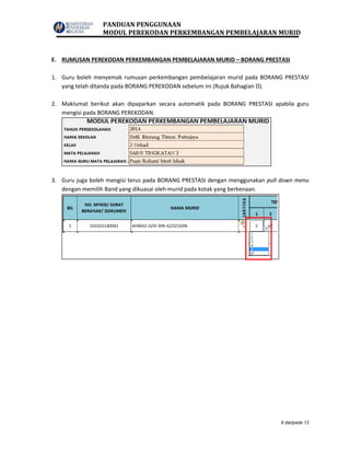 PANDUAN PENGGUNAAN
MODUL PEREKODAN PERKEMBANGAN PEMBELAJARAN MURID
9 daripada 12
E. RUMUSAN PEREKODAN PERKEMBANGAN PEMBELAJARAN MURID – BORANG PRESTASI
1. Guru boleh menyemak rumusan perkembangan pembelajaran murid pada BORANG PRESTASI
yang telah ditanda pada BORANG PEREKODAN sebelum ini (Rujuk Bahagian D).
2. Maklumat berikut akan dipaparkan secara automatik pada BORANG PRESTASI apabila guru
mengisi pada BORANG PEREKODAN.
3. Guru juga boleh mengisi terus pada BORANG PRESTASI dengan menggunakan pull down menu
dengan memilih Band yang dikuasai oleh murid pada kotak yang berkenaan.
 