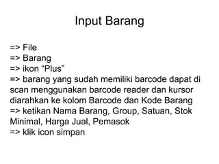 Input Barang
=> File
=> Barang
=> ikon “Plus”
=> barang yang sudah memiliki barcode dapat di
scan menggunakan barcode reader dan kursor
diarahkan ke kolom Barcode dan Kode Barang
=> ketikan Nama Barang, Group, Satuan, Stok
Minimal, Harga Jual, Pemasok
=> klik icon simpan
 