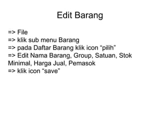 Edit Barang
=> File
=> klik sub menu Barang
=> pada Daftar Barang klik icon “pilih”
=> Edit Nama Barang, Group, Satuan, Stok
Minimal, Harga Jual, Pemasok
=> klik icon “save”
 