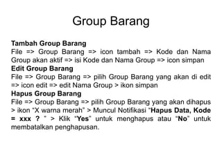 Group Barang
Tambah Group Barang
File => Group Barang => icon tambah => Kode dan Nama
Group akan aktif => isi Kode dan Nama Group => icon simpan
Edit Group Barang
File => Group Barang => pilih Group Barang yang akan di edit
=> icon edit => edit Nama Group > ikon simpan
Hapus Group Barang
File => Group Barang => pilih Group Barang yang akan dihapus
> ikon “X warna merah” > Muncul Notifikasi “Hapus Data, Kode
= xxx ? ” > Klik “Yes” untuk menghapus atau “No” untuk
membatalkan penghapusan.
 