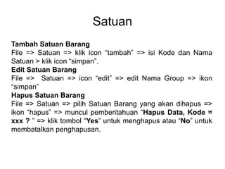 Satuan
Tambah Satuan Barang
File => Satuan => klik icon “tambah” => isi Kode dan Nama
Satuan > klik icon “simpan”.
Edit Satuan Barang
File => Satuan => icon “edit” => edit Nama Group => ikon
“simpan”
Hapus Satuan Barang
File => Satuan => pilih Satuan Barang yang akan dihapus =>
ikon “hapus” => muncul pemberitahuan “Hapus Data, Kode =
xxx ? ” => klik tombol “Yes” untuk menghapus atau “No” untuk
membatalkan penghapusan.
 