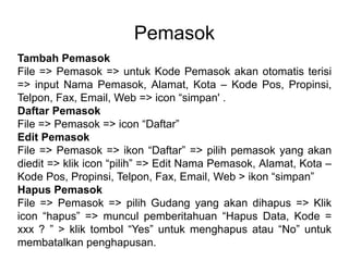 Pemasok
Tambah Pemasok
File => Pemasok => untuk Kode Pemasok akan otomatis terisi
=> input Nama Pemasok, Alamat, Kota – Kode Pos, Propinsi,
Telpon, Fax, Email, Web => icon “simpan' .
Daftar Pemasok
File => Pemasok => icon “Daftar”
Edit Pemasok
File => Pemasok => ikon “Daftar” => pilih pemasok yang akan
diedit => klik icon “pilih” => Edit Nama Pemasok, Alamat, Kota –
Kode Pos, Propinsi, Telpon, Fax, Email, Web > ikon “simpan”
Hapus Pemasok
File => Pemasok => pilih Gudang yang akan dihapus => Klik
icon “hapus” => muncul pemberitahuan “Hapus Data, Kode =
xxx ? ” > klik tombol “Yes” untuk menghapus atau “No” untuk
membatalkan penghapusan.
 