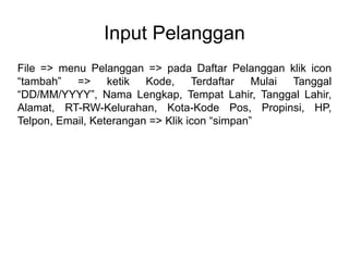 Input Pelanggan
File => menu Pelanggan => pada Daftar Pelanggan klik icon
“tambah” => ketik Kode, Terdaftar Mulai Tanggal
“DD/MM/YYYY”, Nama Lengkap, Tempat Lahir, Tanggal Lahir,
Alamat, RT-RW-Kelurahan, Kota-Kode Pos, Propinsi, HP,
Telpon, Email, Keterangan => Klik icon “simpan”
 