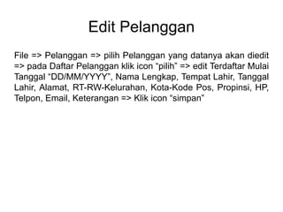 Edit Pelanggan
File => Pelanggan => pilih Pelanggan yang datanya akan diedit
=> pada Daftar Pelanggan klik icon “pilih” => edit Terdaftar Mulai
Tanggal “DD/MM/YYYY”, Nama Lengkap, Tempat Lahir, Tanggal
Lahir, Alamat, RT-RW-Kelurahan, Kota-Kode Pos, Propinsi, HP,
Telpon, Email, Keterangan => Klik icon “simpan”
 