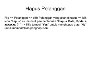 Hapus Pelanggan
File => Pelanggan => pilih Pelanggan yang akan dihapus => klik
icon “hapus” => muncul pemberitahuan “Hapus Data, Kode =
xxxxxxx ? ” => Klik tombol “Yes” untuk menghapus atau “No”
untuk membatalkan penghapusan.
 
