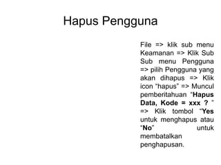 Hapus Pengguna
File => klik sub menu
Keamanan => Klik Sub
Sub menu Pengguna
=> pilih Pengguna yang
akan dihapus => Klik
icon “hapus” => Muncul
pemberitahuan “Hapus
Data, Kode = xxx ? ”
=> Klik tombol “Yes
untuk menghapus atau
“No” untuk
membatalkan
penghapusan.
 