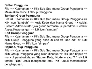 Daftar Pengguna
File => Keamanan => Klik Sub Sub menu Group Pengguna =>
Maka akan muncul Group Pengguna.
Tambah Group Pengguna
File => Keamanan => Klik Sub Sub menu Group Pengguna =>
Klik icon “tambah” => ketik Kode dan Nama Group => ceklist
System Administrator jika group termasuk superadmin > ceklist
Akses/Kewenangan => klik icon “simpan”
Edit Group Pengguna
File => Keamanan => Klik Sub Sub menu Group Pengguna =>
pilih Group Pengguna yang akan di edit => ikon edit => Edit
Nama Group => Klik ikon “simpan”
Hapus Group Pengguna
File => Keamanan => Klik Sub Sub menu Group Pengguna =>
pilih Group Pengguna yang akan dihapus => klik ikon hapus =>
muncul pemberitahuan “Hapus Data, Kode = xxx ? ” => klik
tombol “Yes” untuk menghapus atau “No” untuk membatalkan
penghapusan.
 