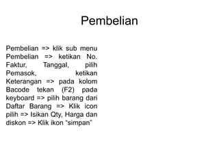 Pembelian
Pembelian => klik sub menu
Pembelian => ketikan No.
Faktur, Tanggal, pilih
Pemasok, ketikan
Keterangan => pada kolom
Bacode tekan (F2) pada
keyboard => pilih barang dari
Daftar Barang => Klik icon
pilih => Isikan Qty, Harga dan
diskon => Klik ikon “simpan”
 