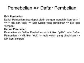 Pemebelian => Daftar Pembelian
Edit Pembelian
Daftar Pembelian juga dapat diedit dengan mengklik ikon “pilih “
=> > klik icon “edit” => Edit Kolom yang diinginkan => klik ikon
“simpan”
Hapus Pembelian
Pembelian => Daftar Pembelian => klik ikon “pilih” pada Daftar
Pembelian => klik ikon “edit” => edit Kolom yang diinginkan =>
klik ikon “simpan”
 