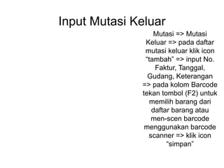 Input Mutasi Keluar
Mutasi => Mutasi
Keluar => pada daftar
mutasi keluar klik icon
“tambah” => input No.
Faktur, Tanggal,
Gudang, Keterangan
=> pada kolom Barcode
tekan tombol (F2) untuk
memilih barang dari
daftar barang atau
men-scen barcode
menggunakan barcode
scanner => klik icon
“simpan”
 