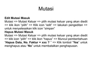 Mutasi
Edit Mutasi Masuk
Mutasi => Mutasi Keluar => pilih mutasi keluar yang akan diedit
=> klik ikon “pilih” => Klik icon “edit” => lakukan pengeditan =>
untuk menyelesaikan klik icon “simpan”
Hapus Mutasi Masuk
Mutasi => Mutasi Keluar => pilih mutasi keluar yang akan diedit
=> klik icon “pilih” => klik ikon “hapus” => Muncul pemberitahuan
“Hapus Data, No. Faktur = xxx ? ” => Klik tombol “Yes” untuk
menghapus atau “No” untuk membatalkan penghapusan.
 