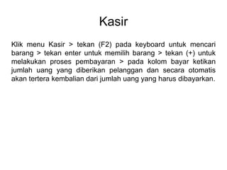 Kasir
Klik menu Kasir > tekan (F2) pada keyboard untuk mencari
barang > tekan enter untuk memilih barang > tekan (+) untuk
melakukan proses pembayaran > pada kolom bayar ketikan
jumlah uang yang diberikan pelanggan dan secara otomatis
akan tertera kembalian dari jumlah uang yang harus dibayarkan.
 