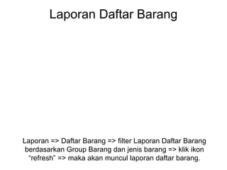 Laporan Daftar Barang
Laporan => Daftar Barang => filter Laporan Daftar Barang
berdasarkan Group Barang dan jenis barang => klik ikon
“refresh” => maka akan muncul laporan daftar barang.
 