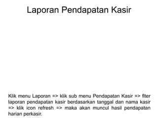 Laporan Pendapatan Kasir
Klik menu Laporan => klik sub menu Pendapatan Kasir => flter
laporan pendapatan kasir berdasarkan tanggal dan nama kasir
=> klik icon refresh => maka akan muncul hasil pendapatan
harian perkasir.
 