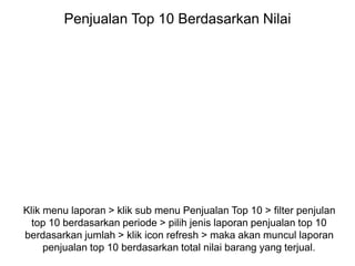 Penjualan Top 10 Berdasarkan Nilai
Klik menu laporan > klik sub menu Penjualan Top 10 > filter penjulan
top 10 berdasarkan periode > pilih jenis laporan penjualan top 10
berdasarkan jumlah > klik icon refresh > maka akan muncul laporan
penjualan top 10 berdasarkan total nilai barang yang terjual.
 