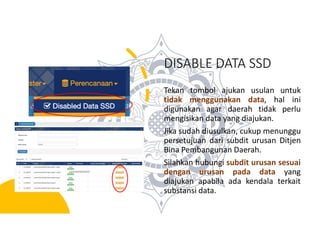 DISABLE DATA SSD
Tekan tombol ajukan usulan untuk
tidak menggunakan data, hal ini
digunakan agar daerah tidak perlu
mengisikan data yang diajukan.
Jika sudah diusulkan, cukup menunggu
persetujuan dari subdit urusan Ditjen
Bina Pembangunan Daerah.
Silahkan hubungi subdit urusan sesuai
dengan urusan pada data yang
diajukan apabila ada kendala terkait
substansi data.
 
