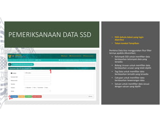 PEMERIKSANAAN DATA SSD • Pilih dahulu lokasi yang ingin
diperiksa
• Tekan tombol Tampilkan
Pembina Data bisa menggunakan fitur filter
lainnya apabila dibutuhkan:
• Kelompok SSD untuk memfilter data
berdasarkan kelompok data yang
tersedia
• Bidang Urusan untuk memfilter data
berdasarkan urusan yang telah dipilih
• Tag Data untuk memfilter data
berdasarkan tematik yang tersedia
• Cakupan untuk memfilter data
berdasarkan kewenangan data
• Satuan untuk memfilter data sesuai
dengan satuan yang dipilih
 