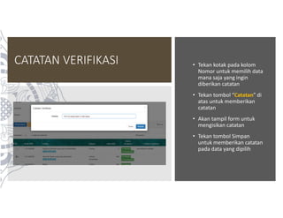 CATATAN VERIFIKASI • Tekan kotak pada kolom
Nomor untuk memilih data
mana saja yang ingin
diberikan catatan
• Tekan tombol “Catatan” di
atas untuk memberikan
catatan
• Akan tampil form untuk
mengisikan catatan
• Tekan tombol Simpan
untuk memberikan catatan
pada data yang dipilih
 