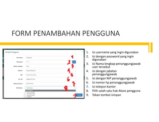 FORM PENAMBAHAN PENGGUNA
1. Isi username yang ingin digunakan
2. Isi dengan password yang ingin
digunakan
3. Isi Nama lengkap penanggungjawab
user tersebut
4. Isi dengan jabatan
penanggungjawab
5. Isi dengan NIP penanggungjawab
6. Isi nomor hp penanggungjawab
7. Isi telepon kantor
8. Pilih salah satu hak Akses pengguna
9. Tekan tombol simpan
 