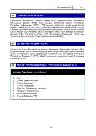Pengoperasian PBS 2014 
19 
3.0 DASAR PELAKSANAAN PBS 
Kementerian Pendidikan Malaysia (KPM) telah memperkenalkan Pentaksiran Berasaskan Sekolah (PBS) selari dengan transformasi Sistem Pentaksiran Pendidikan Kebangsaan (SPPK). PBS bersifat holistik iaitu menilai aspek kognitif (intelek), afektif (emosi dan rohani), psikomotor (jasmani) dan sosial selaras dengan Falsafah Pendidikan Kebangsaan yang memberi penekanan kepada aspek Jasmani, Emosi, Rohani dan Intelektual (JERI). Komponen PBS terdiri daripada Pentaksiran Sekolah (PS), Pentaksiran Pusat (PP), Pentaksiran Psikometrik (PPsi) dan Pentaksiran Aktiviti Jasmani, Sukan dan Kokurikulum (PAJSK). 
3.1 DEFINISI PENTAKSIRAN PUSAT 
Pentaksiran Pusat (PP) adalah komponen Pentaksiran Berasaskan Sekolah (PBS) yang merupakan pentaksiran sumatif yang setara bagi menilai pencapaian akademik murid. PP mentaksir aspek pengetahuan, kemahiran dan nilai secara menyeluruh. Pentaksiran Tingkatan 3 (PT3) adalah komponen pentaksiran pusat di peringkat menengah rendah. 
3.2 PRINSIP PENTAKSIRAN PUSAT (PENTAKSIRAN TINGKATAN 3) 
Lembaga Peperiksaan menyediakan: 1. Item 2. Jadual Spesifikasi Ujian 3. Format Instrumen 4. Jadual Penggredan 5. Panduan Pemasangan Instrumen 6. Panduan Penskoran Item 7. Peraturan Pentadbiran 8. Format Pelaporan PT3 
 