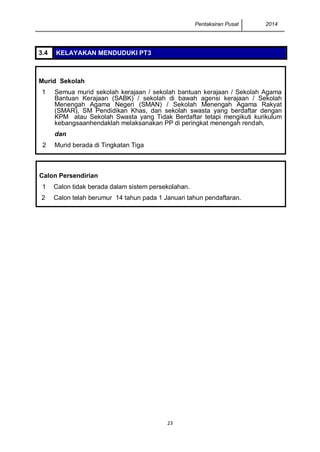 Pentaksiran Pusat 2014 
23 
3.4 KELAYAKAN MENDUDUKI PT3 
Murid Sekolah 
1 
Semua murid sekolah kerajaan / sekolah bantuan kerajaan / Sekolah Agama Bantuan Kerajaan (SABK) / sekolah di bawah agensi kerajaan / Sekolah Menengah Agama Negeri (SMAN) / Sekolah Menengah Agama Rakyat (SMAR), SM Pendidikan Khas, dan sekolah swasta yang berdaftar dengan KPM atau Sekolah Swasta yang Tidak Berdaftar tetapi mengikuti kurikulum kebangsaanhendaklah melaksanakan PP di peringkat menengah rendah, 
dan 
2 
Murid berada di Tingkatan Tiga 
Calon Persendirian 
1 
Calon tidak berada dalam sistem persekolahan. 
2 
Calon telah berumur 14 tahun pada 1 Januari tahun pendaftaran. 
PMAT 
 
