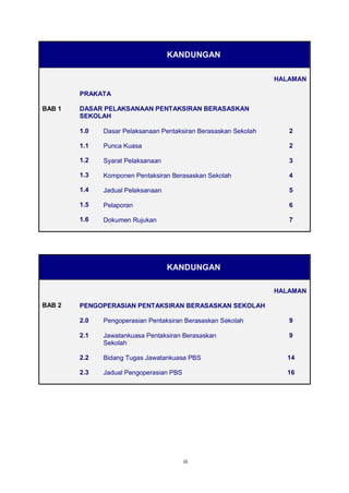 iii 
KANDUNGAN HALAMAN PRAKATA BAB 1 DASAR PELAKSANAAN PENTAKSIRAN BERASASKAN SEKOLAH 1.0 Dasar Pelaksanaan Pentaksiran Berasaskan Sekolah 2 1.1 Punca Kuasa 2 1.2 Syarat Pelaksanaan 3 1.3 Komponen Pentaksiran Berasaskan Sekolah 4 1.4 Jadual Pelaksanaan 5 1.5 Pelaporan 6 1.6 Dokumen Rujukan 7 
KANDUNGAN HALAMAN BAB 2 PENGOPERASIAN PENTAKSIRAN BERASASKAN SEKOLAH 2.0 Pengoperasian Pentaksiran Berasaskan Sekolah 9 2.1 Jawatankuasa Pentaksiran Berasaskan Sekolah 9 2.2 Bidang Tugas Jawatankuasa PBS 14 2.3 Jadual Pengoperasian PBS 16 
 