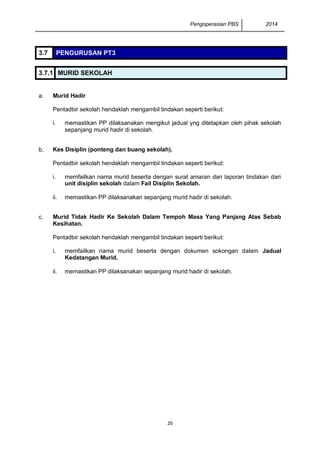 Pengoperasian PBS 2014 
26 
3.7 PENGURUSAN PT3 
3.7.1 MURID SEKOLAH 
a. 
Murid Hadir 
Pentadbir sekolah hendaklah mengambil tindakan seperti berikut: 
i. 
memastikan PP dilaksanakan mengikut jadual yng ditetapkan oleh pihak sekolah sepanjang murid hadir di sekolah. 
b. 
Kes Disiplin (ponteng dan buang sekolah). 
Pentadbir sekolah hendaklah mengambil tindakan seperti berikut: 
i. 
memfailkan nama murid beserta dengan surat amaran dan laporan tindakan dari unit disiplin sekolah dalam Fail Disiplin Sekolah. 
ii. 
memastikan PP dilaksanakan sepanjang murid hadir di sekolah. 
c. 
Murid Tidak Hadir Ke Sekolah Dalam Tempoh Masa Yang Panjang Atas Sebab Kesihatan. 
Pentadbir sekolah hendaklah mengambil tindakan seperti berikut: 
i. 
memfailkan nama murid beserta dengan dokumen sokongan dalam Jadual Kedatangan Murid. 
ii. 
memastikan PP dilaksanakan sepanjang murid hadir di sekolah. 
 