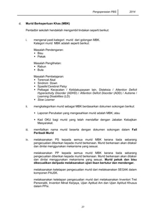 Pengoperasian PBS 2014 
27 
d. 
Murid Berkeperluan Khas (MBK) 
Pentadbir sekolah hendaklah mengambil tindakan seperti berikut: 
i. 
mengenal pasti kategori murid dari golongan MBK. 
Kategori murid MBK adalah seperti berikut: 
Masalah Pendengaran: 
 Bisu 
 Pekak 
Masalah Penglihatan: 
 Rabun 
 Buta 
Masalah Pembelajaran: 
 Terencat Akal 
 Sindrom Down 
 Spastik/Cerebral Palsy 
 Pelbagai Kecacatan / Ketidakupayaan lain, Disleksia / Attention Deficit Hyperactivity Disorder (ADHD) / Attention Deficit Disorder (ADD) / Autisme / Learning Disabilities (LD) 
 Slow Learner 
ii. 
mengkategorikan murid sebagai MBK berdasarkan dokumen sokongan berikut: 
 Laporan Perubatan yang mengesahkan murid adalah MBK; atau 
 Kad OKU bagi murid yang telah mendaftar dengan Jabatan Kebajikan Masyarakat. 
iii. 
memfailkan nama murid beserta dengan dokumen sokongan dalam Fail Peribadi Murid 
iv. 
melaksanakan PS kepada semua murid MBK kerana tiada sebarang pengecualian diberikan kepada murid berkenaan. Murid berkenaan akan ditaksir dan dinilai menggunakan mekanisme yang sesuai. 
melaksanakan PP kepada semua murid MBK kerana tiada sebarang pengecualian diberikan kepada murid berkenaan. Murid berkenaan akan ditaksir dan dinilai menggunakan mekanisme yang sesuai. Murid pekak dan bisu dikecualikan daripada melaksanakan ujian lisan bertutur dan mendengar. 
melaksanakan ketetapan pengecualian murid dari melaksanakan SEGAK dalam komponen PAJSK. 
melaksanakan ketetapan pengecualian murid dari melaksanakan Inventori Tret Personaliti, Inventori Minat Kerjaya, Ujian Aptitud Am dan Ujian Aptitud Khusus dalam PPsi. 
 