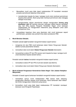 Pentaksiran Sekolah 2014 
25 
v. 
Memastikan murid yang tidak dapat melaksanakan PP hendaklah mematuhi prosedur permohonan keperluan khas berikut: 
 memaklumkan kepada ibu bapa / penjaga murid untuk membuat permohonan kepada pihak sekolah. Murid yang tidak membuat permohonan akan dianggap sebagai murid biasa. 
 mengemukakan salinan permohonan dengan menggunakan borang yang disediakan oleh LP berserta dokumen sokongan seperti laporan perubatan atau kad OKU kepada Pengarah Pendidikan Negeri untuk kelulusan melaksanakan PP menggunakan mekanisme yang ditetapkan untuk calon berkeperluan khas. 
vi 
menyediakan keperluan khas yang diperlukan oleh murid berkenaan seperti perkhidmatan, peralatan atau perisian khas dalam pentaksiran PBS. 
d. 
Murid Bertukar Sekolah. 
Pentadbir sekolah asal hendaklah mengambil tindakan seperti berikut: 
i. 
mengemas kini skor PBS murid berkenaan dalam Sistem Pengurusan Sekolah sebelum proses perpindahan tersebut. 
ii. 
memastikan data murid dalam Sistem Pengurusan Sekolah dikemaskini. 
iii. 
menyerahkan evidens PP dan PPsi secara rasmi kepada ibu bapa / penjaga murid untuk diserahkan kepada sekolah baharu. 
Pentadbir sekolah baharu hendaklah mengambil tindakan seperti berikut: 
i. 
memastikan evidens PP dan PPsi murid dari sekolah asal diterima. 
ii. 
memastikan data murid dalam Sistem Pengurusan Sekolah dikemaskini. 
e. 
Murid di Bawah Pengawasan Kementerian Dalam Negeri Dan Jabatan Kebajikan Masyarakat. 
Pentadbir di bawah agensi berkenaan hendaklah mengambil tindakan seperti berikut: 
i. 
memastikan semua murid melaksanakan PBS kerana tiada sebarang pengecualian diberikan kepada murid berkenaan. Murid berkenaan akan ditaksir dan dinilai menggunakan mekanisme yang sesuai. 
ii. 
Memastikan murid yang tidak dapat melaksanakan PP hendaklah mendapat kelulusan rasmi Pengarah Peperiksaan. 
 