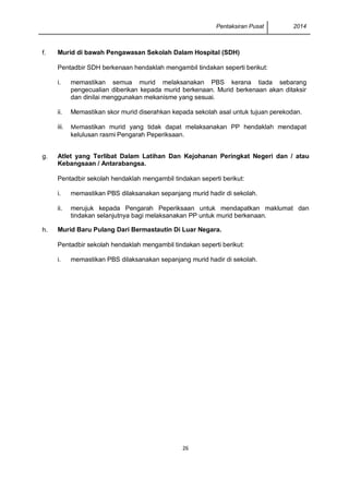 Pentaksiran Pusat 2014 
26 
f. 
Murid di bawah Pengawasan Sekolah Dalam Hospital (SDH) 
Pentadbir SDH berkenaan hendaklah mengambil tindakan seperti berikut: 
i. 
memastikan semua murid melaksanakan PBS kerana tiada sebarang pengecualian diberikan kepada murid berkenaan. Murid berkenaan akan ditaksir dan dinilai menggunakan mekanisme yang sesuai. 
ii. 
Memastikan skor murid diserahkan kepada sekolah asal untuk tujuan perekodan. 
iii. 
Memastikan murid yang tidak dapat melaksanakan PP hendaklah mendapat kelulusan rasmi Pengarah Peperiksaan. 
g. 
Atlet yang Terlibat Dalam Latihan Dan Kejohanan Peringkat Negeri dan / atau Kebangsaan / Antarabangsa. 
Pentadbir sekolah hendaklah mengambil tindakan seperti berikut: 
i. 
memastikan PBS dilaksanakan sepanjang murid hadir di sekolah. 
ii. 
merujuk kepada Pengarah Peperiksaan untuk mendapatkan maklumat dan tindakan selanjutnya bagi melaksanakan PP untuk murid berkenaan. 
h. 
Murid Baru Pulang Dari Bermastautin Di Luar Negara. 
Pentadbir sekolah hendaklah mengambil tindakan seperti berikut: 
i. 
memastikan PBS dilaksanakan sepanjang murid hadir di sekolah.  