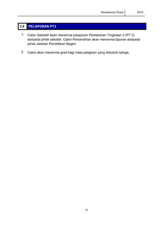 Pentaksiran Pusat 2014 
27 
3.8 PELAPORAN PT3 
1. 
Calon Sekolah akan menerima pelaporan Pentaksiran Tingkatan 3 (PT 3) daripada pihak sekolah. Calon Persendirian akan menerima laporan daripada pihak Jabatan Pendidikan Negeri. 
2. 
Calon akan menerima gred bagi mata pelajaran yang diduduki sahaja. 
 