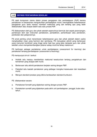 Pentaksiran Sekolah 2014 
36 
PS ialah komponen utama dalam proses pengajaran dan pembelajaran (PdP) kerana pentaksiran ini berperanan mengukuhkan pembelajaran murid, meningkatkan keberkesanan pengajaran guru serta mampu memberi maklumat yang sah tentang apa yang telah dilaksanakan atau dicapai dalam satu-satu proses PdP. 
PS dilaksanakan oleh guru dan pihak sekolah sepenuhnya bermula dari aspek perancangan, pembinaan item dan instrumen pentaksiran, pentadbiran, pemeriksaan atau penskoran, perekodan dan pelaporannya. 
PS amat penting untuk menentukan keberkesanan guru dan pihak sekolah dalam usaha menghasilkan insan yang harmoni dan seimbang. PS merupakan aktiviti yang berterusan yang menuntut komitmen yang tinggi serta hala tuju yang jelas daripada guru dan pihak sekolah untuk memperkembangkan potensi setiap murid ke tahap maksimum. 
PS berfungsi sebagai pentaksiran untuk pembelajaran (assessment for learning) dan pentaksiran tentang pembelajaran (assessment of learning). 
PS mempunyai ciri-ciri berikut: 
PS dilaksanakan secara: 
4.0 DEFINISI PENTAKSIRAN SEKOLAH 
a. 
Holistik iaitu mampu memberikan maklumat keseluruhan tentang pengetahuan dan kemahiran yang dicapai oleh murid. 
b. 
Berterusan iaitu aktiviti pentaksiran berjalan seiring dengan P&P. 
c. 
Fleksibel iaitu kaedah pentaksiran yang pelbagai mengikut kesesuaian dan kesediaan murid. 
d. 
Merujuk standard prestasi yang dibina berdasarkan standard kurikulum. 
a. 
Pentaksiran formatif yang dijalankan seiring dengan proses P&P. 
b. 
Pentaksiran sumatif yang dijalankan pada akhir unit pembelajaran, penggal, bulan atau tahun.  